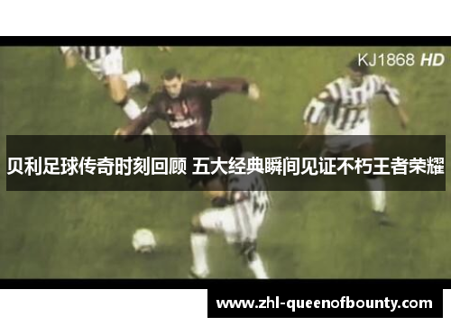 贝利足球传奇时刻回顾 五大经典瞬间见证不朽王者荣耀