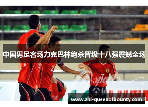 中国男足客场力克巴林绝杀晋级十八强震撼全场