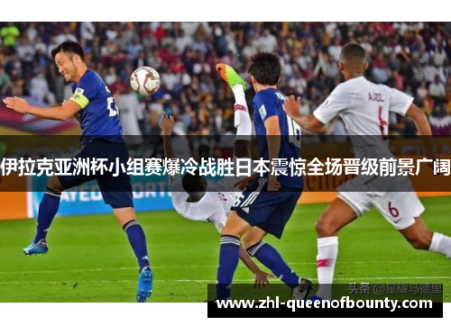 伊拉克亚洲杯小组赛爆冷战胜日本震惊全场晋级前景广阔